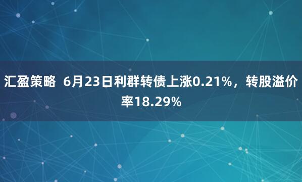 汇盈策略  6月23日利群转债上涨0.21%，转股溢价率18.29%