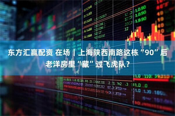 东方汇赢配资 在场｜上海陕西南路这栋“90”后老洋房里“藏”过飞虎队？