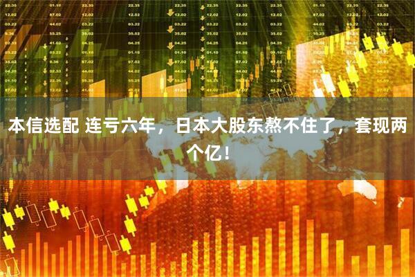 本信选配 连亏六年，日本大股东熬不住了，套现两个亿！