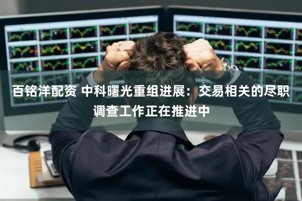 百铭洋配资 中科曙光重组进展：交易相关的尽职调查工作正在推进中
